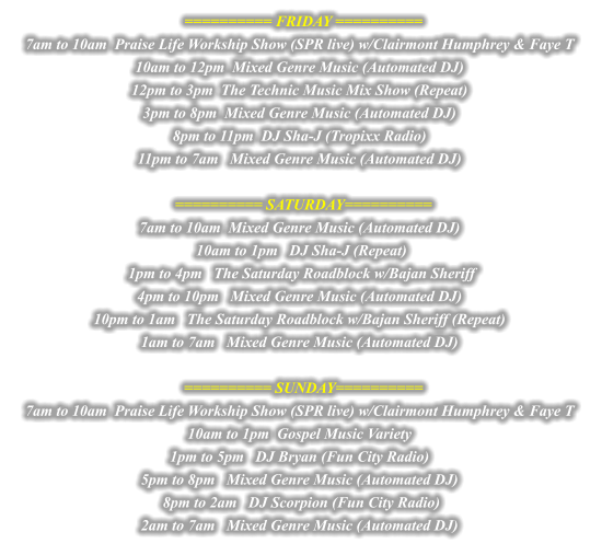 ========== FRIDAY ========== 7am to 10am  Praise Life Workship Show (SPR live) w/Clairmont Humphrey & Faye T  10am to 12pm  Mixed Genre Music (Automated DJ)  12pm to 3pm  The Technic Music Mix Show (Repeat)  3pm to 8pm  Mixed Genre Music (Automated DJ)  8pm to 11pm  DJ Sha-J (Tropixx Radio)  11pm to 7am   Mixed Genre Music (Automated DJ)    ========== SATURDAY========== 7am to 10am  Mixed Genre Music (Automated DJ)  10am to 1pm   DJ Sha-J (Repeat) 1pm to 4pm   The Saturday Roadblock w/Bajan Sheriff  4pm to 10pm   Mixed Genre Music (Automated DJ)  10pm to 1am   The Saturday Roadblock w/Bajan Sheriff (Repeat)  1am to 7am   Mixed Genre Music (Automated DJ)    ========== SUNDAY========== 7am to 10am  Praise Life Workship Show (SPR live) w/Clairmont Humphrey & Faye T  10am to 1pm  Gospel Music Variety  1pm to 5pm   DJ Bryan (Fun City Radio)  5pm to 8pm   Mixed Genre Music (Automated DJ)  8pm to 2am   DJ Scorpion (Fun City Radio)  2am to 7am   Mixed Genre Music (Automated DJ) 
